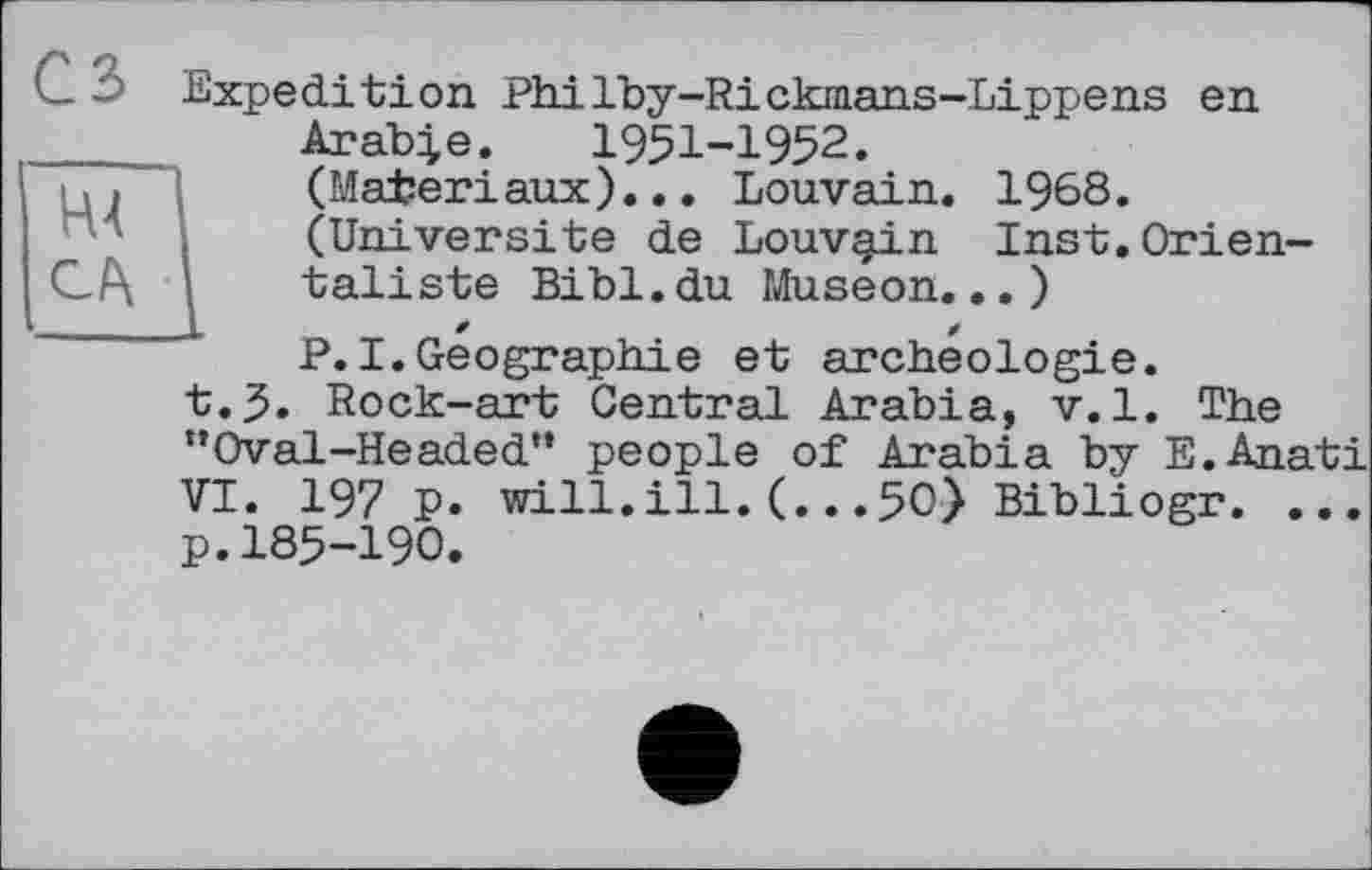 ﻿H4
3 Expedition Philby-Ricknians-Lippens en Arable. 1951-1952. (Matériaux)... Louvain. 1968. (Université de Louvgin Inst.Orientaliste Bibl.du Museon... ) P.I.Geographie et archéologie.
t.5. Rock-art Central Arabia, v.1. The “Oval-Headed'* people of Arabia by E.Anati VI. 197 p. will.ill.(...50) Bibliogr. ... p.185-190.